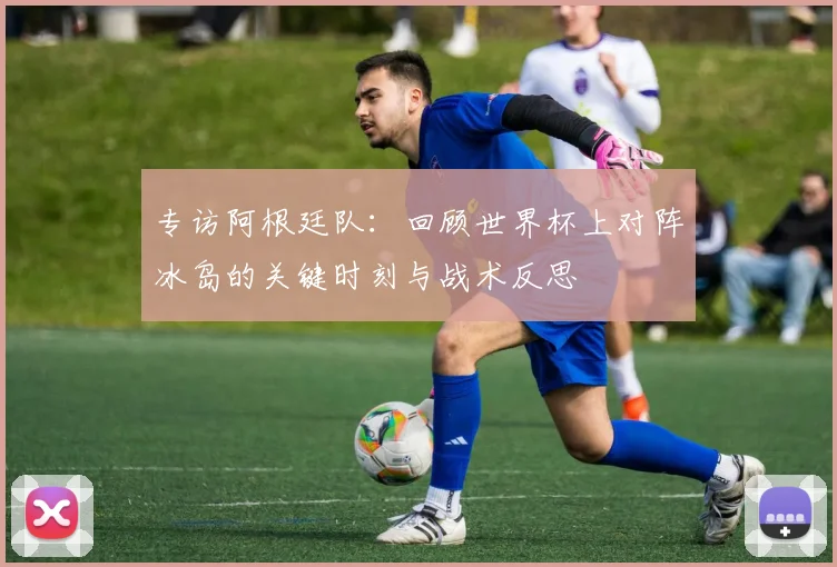专访阿根廷队：回顾世界杯上对阵冰岛的关键时刻与战术反思
