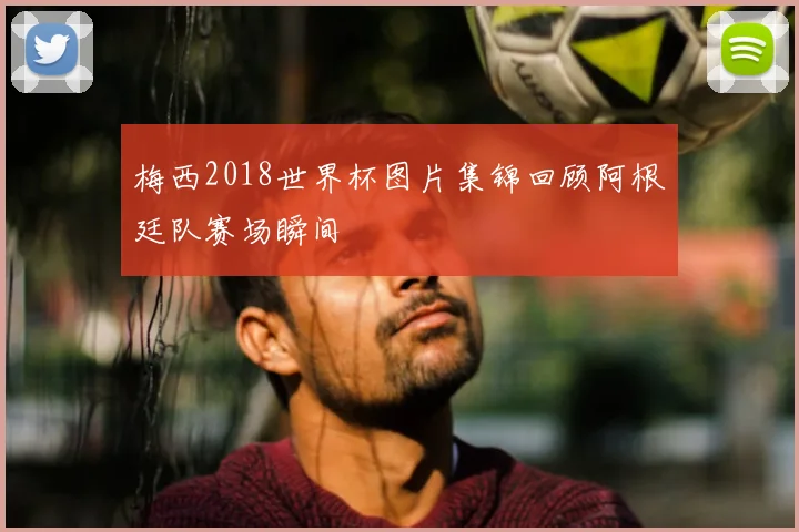 梅西2018世界杯图片集锦回顾阿根廷队赛场瞬间