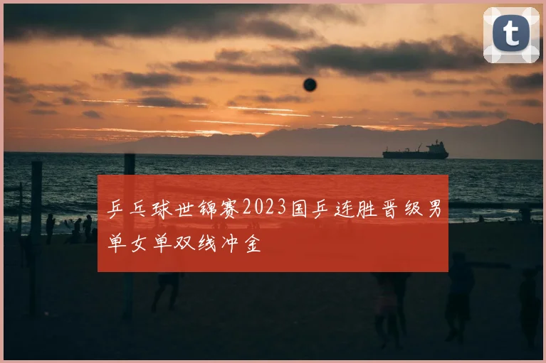 乒乓球世锦赛2023国乒连胜晋级男单女单双线冲金