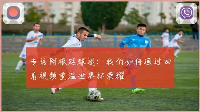 专访阿根廷球迷:我们如何通过回看视频重温世界杯荣耀