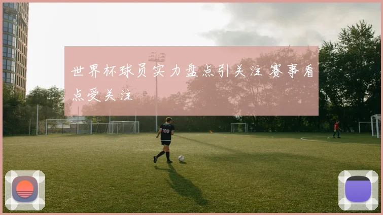 世界杯球员实力盘点引关注 赛事看点受关注