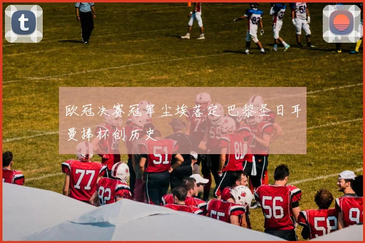 欧冠决赛冠军尘埃落定 巴黎圣日耳曼捧杯创历史