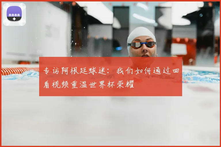 专访阿根廷球迷：我们如何通过回看视频重温世界杯荣耀