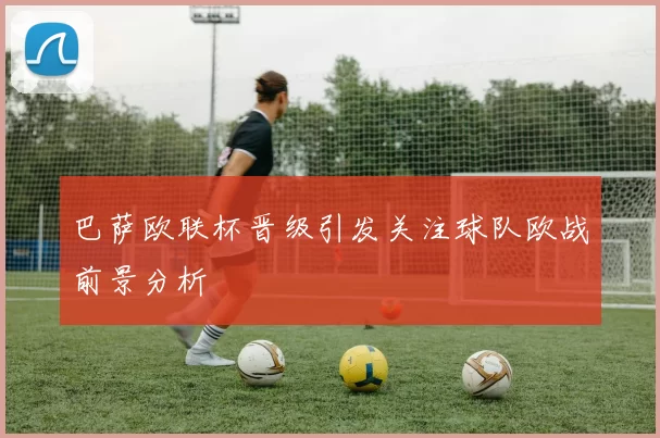 巴萨欧联杯晋级引发关注球队欧战前景分析