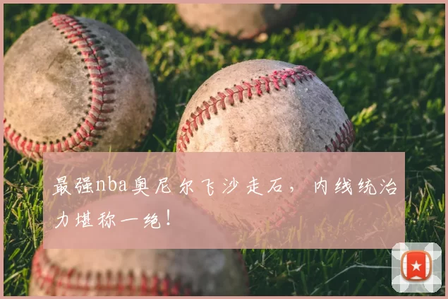 最强nba奥尼尔飞沙走石，内线统治力堪称一绝！