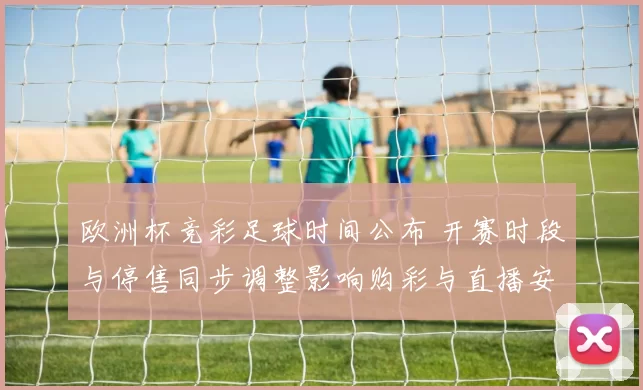 欧洲杯竞彩足球时间公布 开赛时段与停售同步调整影响购彩与直播安排