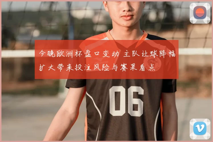 今晚欧洲杯盘口变动 主队让球降幅扩大带来投注风险与赛果看点
