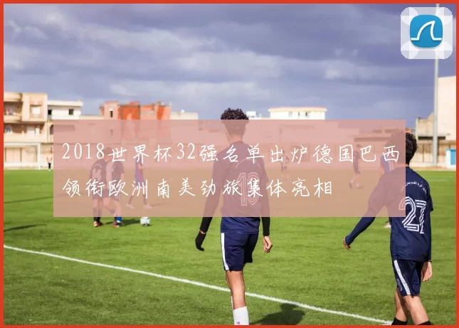 2018世界杯32强名单出炉德国巴西领衔欧洲南美劲旅集体亮相