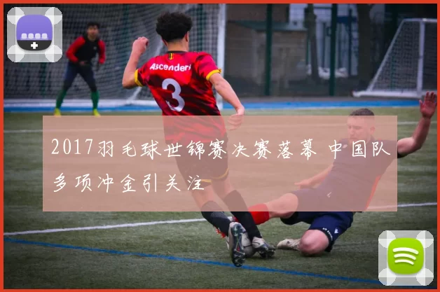 2017羽毛球世锦赛决赛落幕 中国队多项冲金引关注