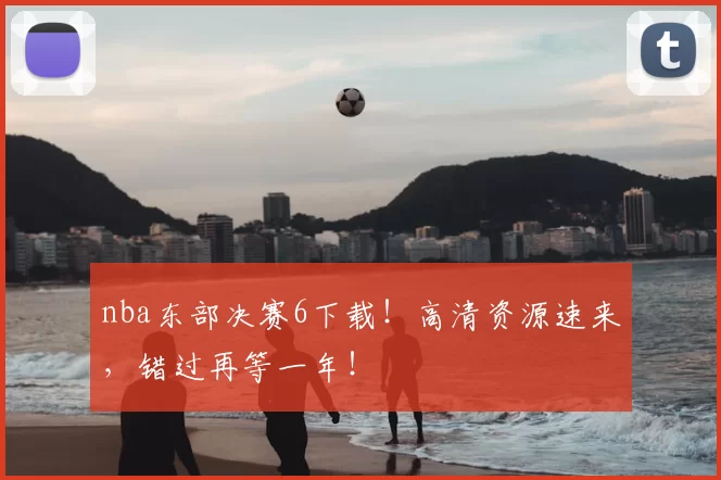 nba东部决赛6下载！高清资源速来，错过再等一年！