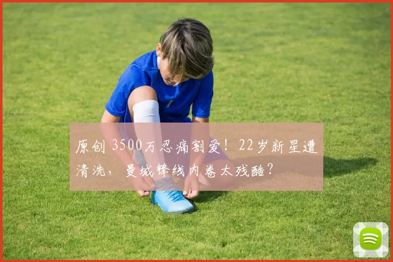 原创 3500万忍痛割爱！22岁新星遭清洗，曼城锋线内卷太残酷？