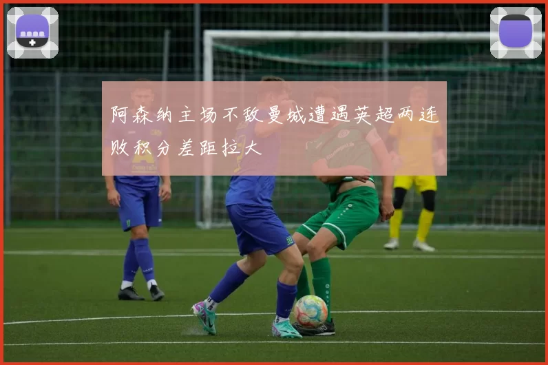 阿森纳主场不敌曼城遭遇英超两连败积分差距拉大