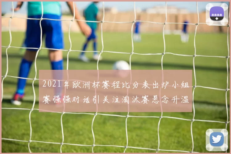 2021年欧洲杯赛程比分表出炉小组赛强强对话引关注淘汰赛悬念升温