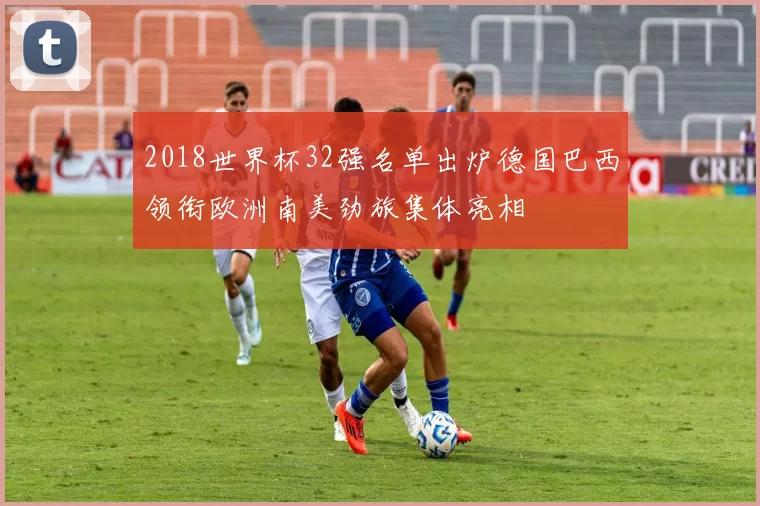 2018世界杯32强名单出炉德国巴西领衔欧洲南美劲旅集体亮相