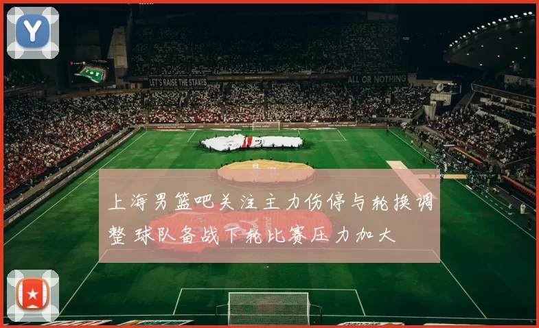 上海男篮吧关注主力伤停与轮换调整 球队备战下轮比赛压力加大