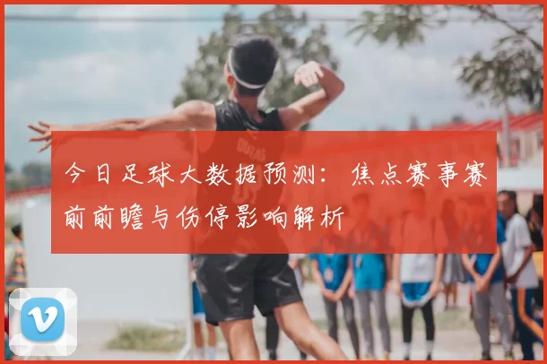 今日足球大数据预测：焦点赛事赛前前瞻与伤停影响解析