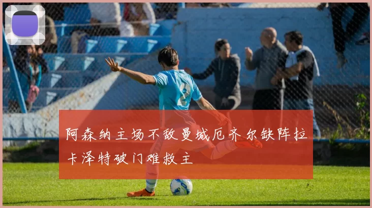 阿森纳主场不敌曼城厄齐尔缺阵拉卡泽特破门难救主