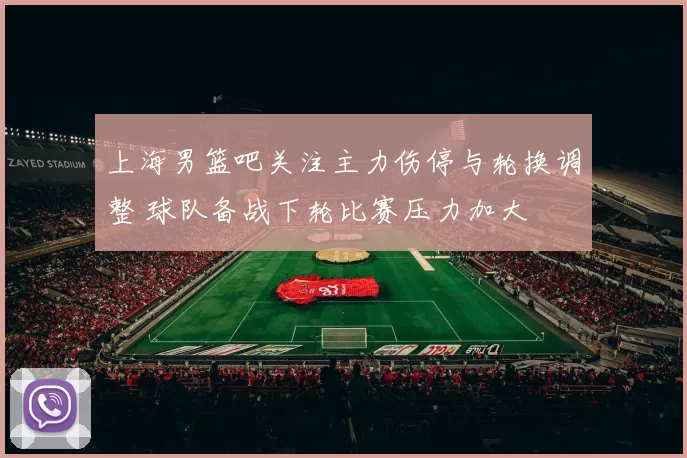 上海男篮吧关注主力伤停与轮换调整 球队备战下轮比赛压力加大