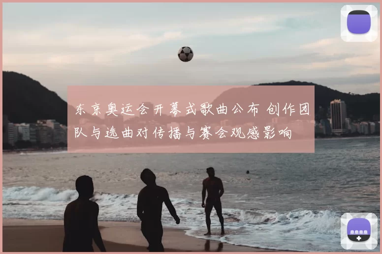 东京奥运会开幕式歌曲公布 创作团队与选曲对传播与赛会观感影响