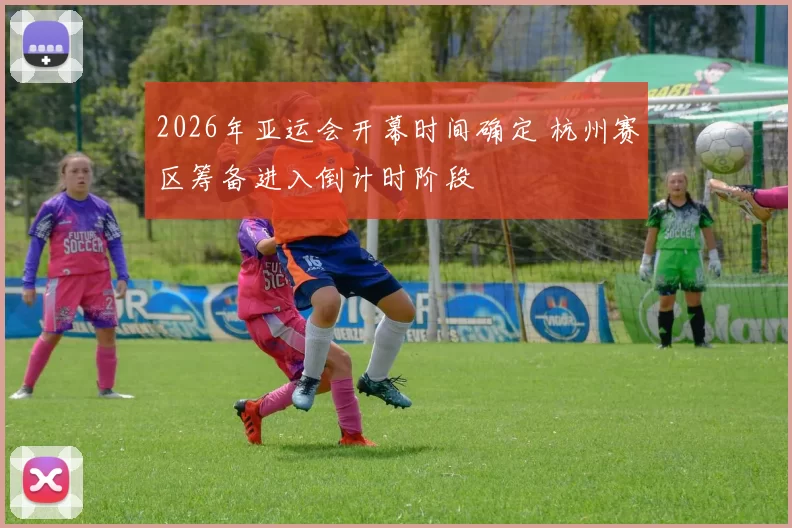 2026年亚运会开幕时间确定 杭州赛区筹备进入倒计时阶段