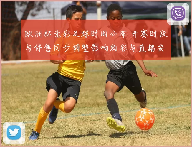 欧洲杯竞彩足球时间公布 开赛时段与停售同步调整影响购彩与直播安排