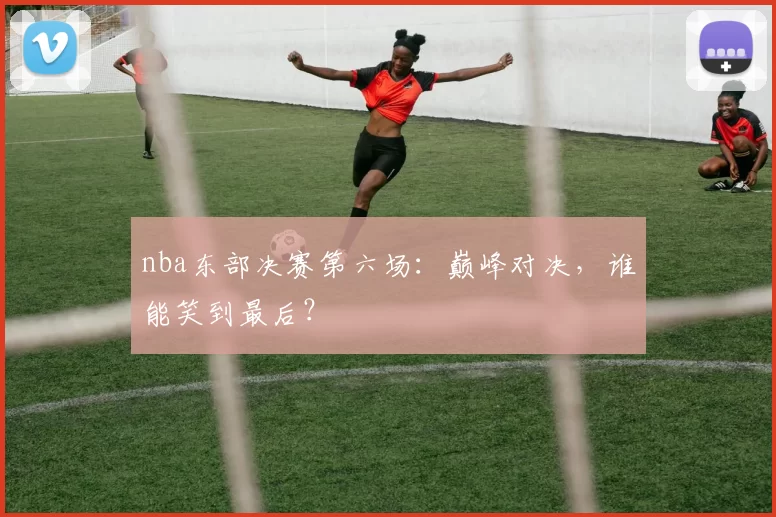 nba东部决赛第六场:巅峰对决,谁能笑到最后?