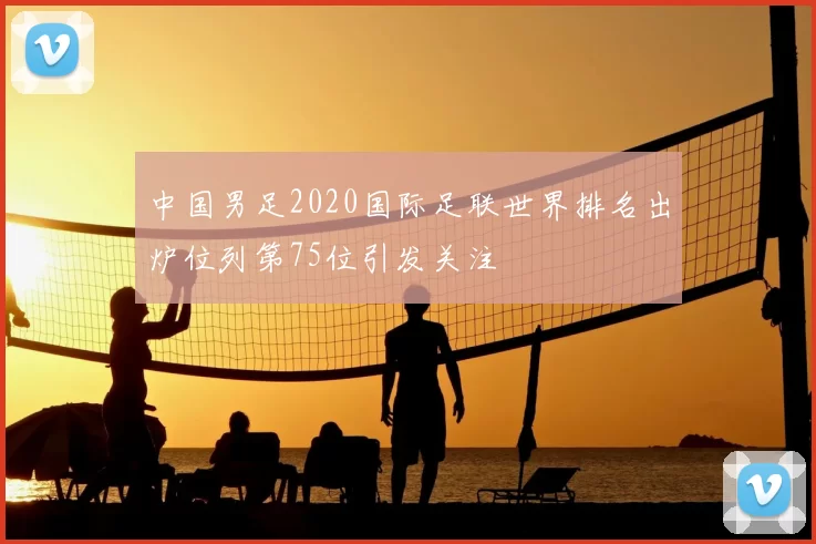 中国男足2020国际足联世界排名出炉位列第75位引发关注