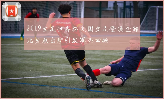 2019女足世界杯美国女足登顶全部比分表出炉引发赛况回顾