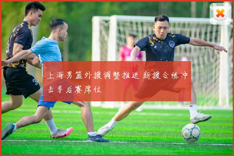 上海男篮外援调整推进 新援合练冲击季后赛席位