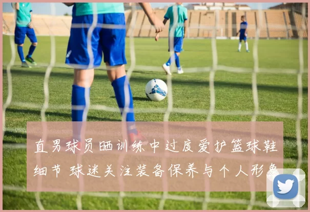 直男球员晒训练中过度爱护篮球鞋细节 球迷关注装备保养与个人形象