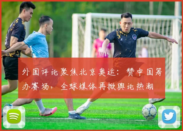 外国评论聚焦北京奥运：赞中国筹办赛场，全球媒体再掀舆论热潮