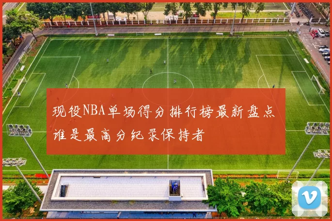 现役NBA单场得分排行榜最新盘点 谁是最高分纪录保持者