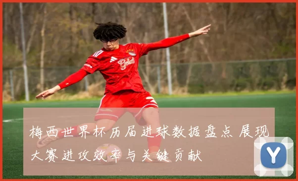 梅西世界杯历届进球数据盘点 展现大赛进攻效率与关键贡献