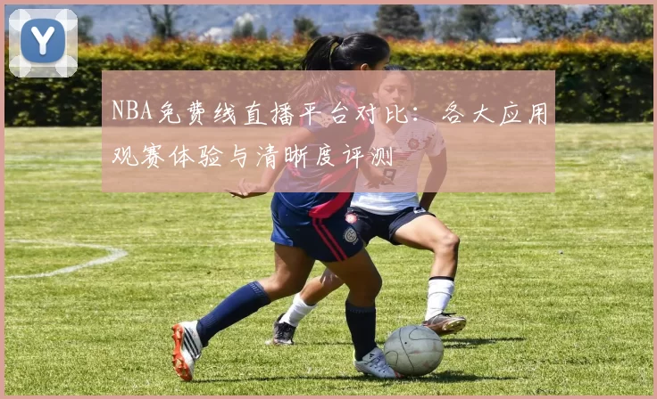 NBA免费线直播平台对比：各大应用观赛体验与清晰度评测
