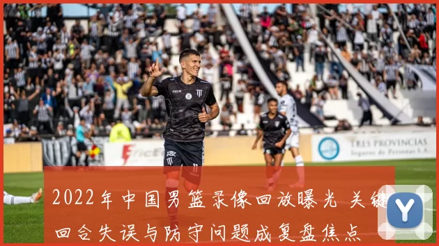 2022年中国男篮录像回放曝光 关键回合失误与防守问题成复盘焦点