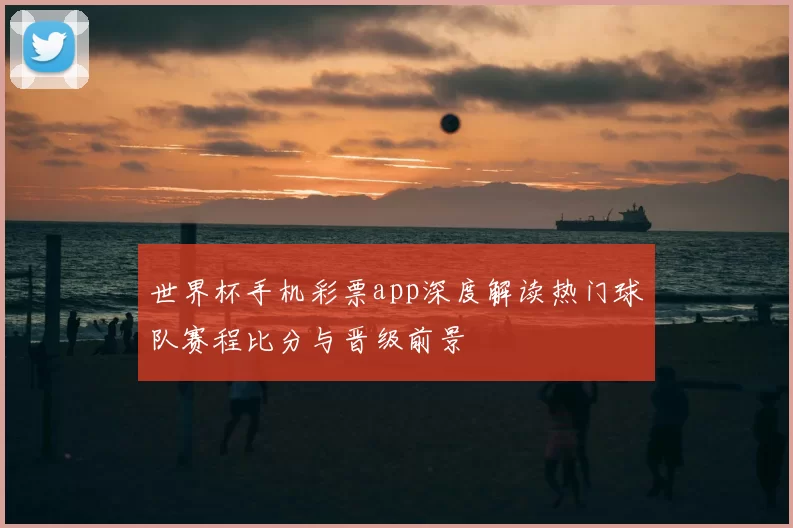 世界杯手机彩票app深度解读热门球队赛程比分与晋级前景