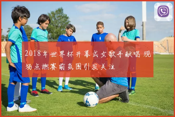 2018年世界杯开幕式女歌手献唱 现场点燃赛前氛围引发关注
