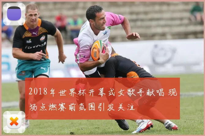 2018年世界杯开幕式女歌手献唱 现场点燃赛前氛围引发关注