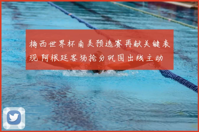 梅西世界杯南美预选赛再献关键表现 阿根廷客场抢分巩固出线主动