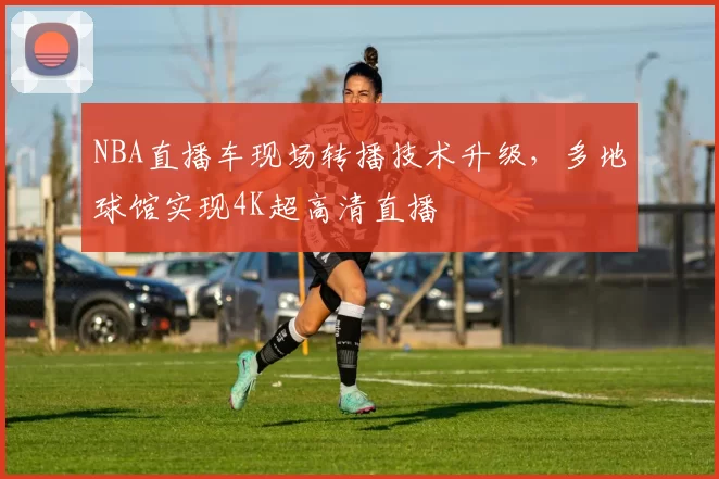 NBA直播车现场转播技术升级,多地球馆实现4K超高清直播