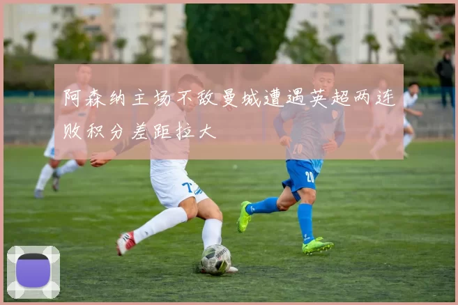 阿森纳主场不敌曼城遭遇英超两连败积分差距拉大