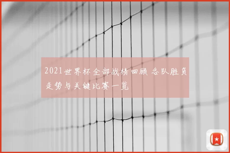 2021世界杯全部战绩回顾 各队胜负走势与关键比赛一览
