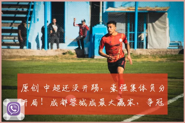 原创 中超还没开踢，豪强集体负分开局！成都蓉城成最大赢家，争冠格局一夜颠覆