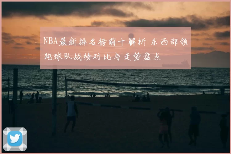 NBA最新排名榜前十解析 东西部领跑球队战绩对比与走势盘点