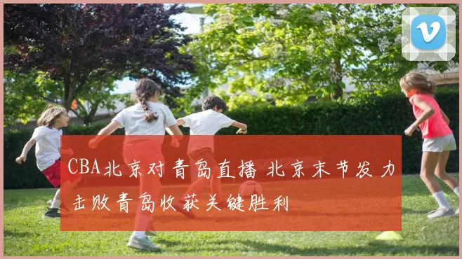 CBA北京对青岛直播 北京末节发力击败青岛收获关键胜利