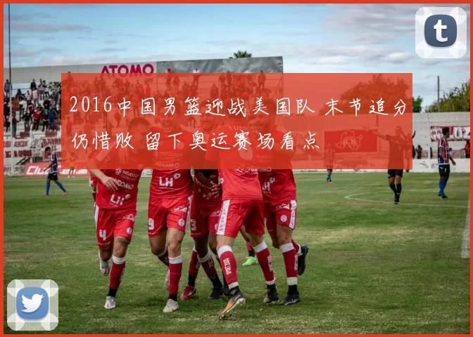 2016中国男篮迎战美国队 末节追分仍惜败 留下奥运赛场看点