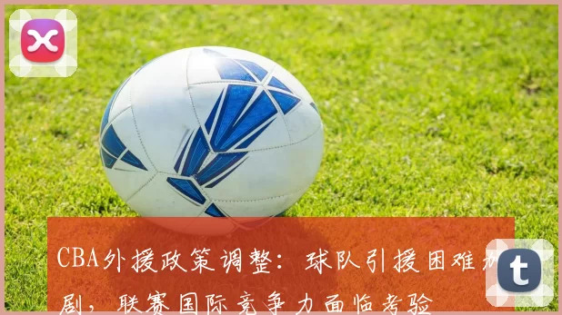 CBA外援政策调整：球队引援困难加剧，联赛国际竞争力面临考验