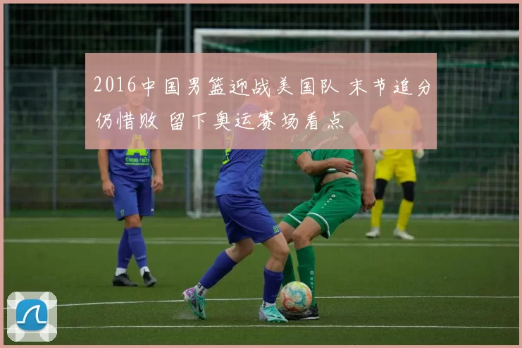 2016中国男篮迎战美国队 末节追分仍惜败 留下奥运赛场看点
