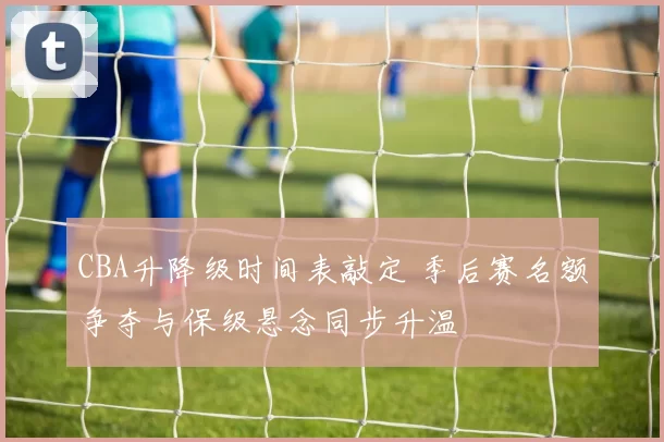 CBA升降级时间表敲定 季后赛名额争夺与保级悬念同步升温