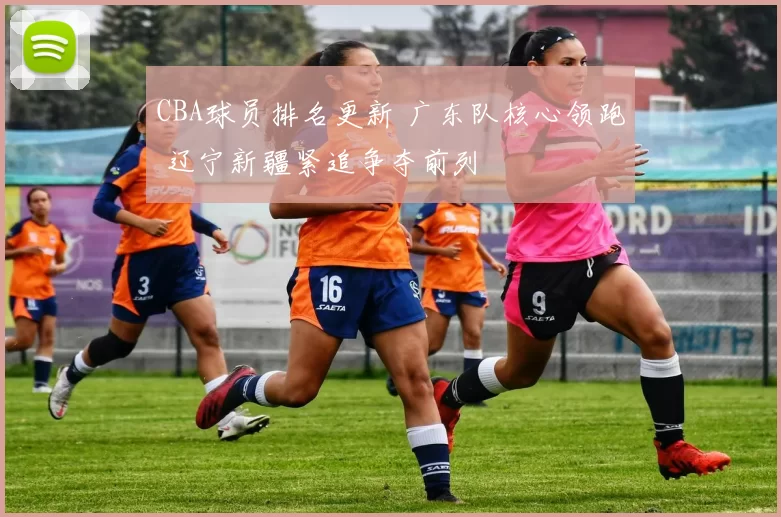 CBA球员排名更新 广东队核心领跑 辽宁新疆紧追争夺前列